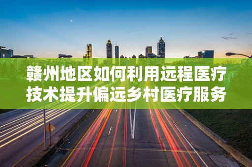 赣州地区如何利用远程医疗技术提升偏远乡村医疗服务质量？