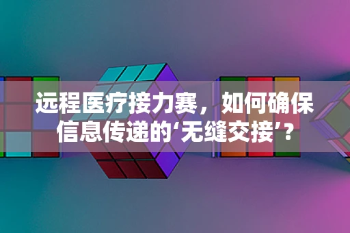 远程医疗接力赛，如何确保信息传递的‘无缝交接’？