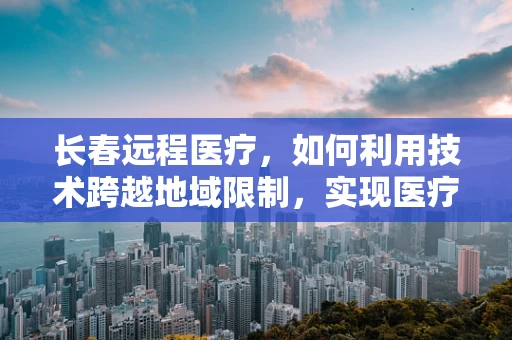 长春远程医疗，如何利用技术跨越地域限制，实现医疗资源均衡？