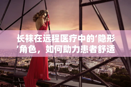 长袜在远程医疗中的‘隐形’角色，如何助力患者舒适度与治疗效果？