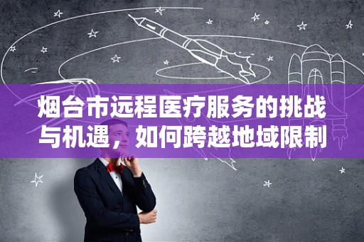 烟台市远程医疗服务的挑战与机遇，如何跨越地域限制，实现医疗资源均衡？