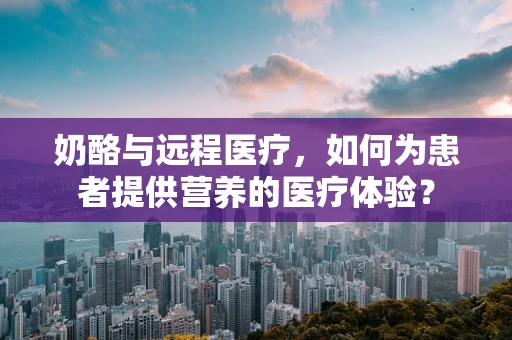 奶酪与远程医疗，如何为患者提供营养的医疗体验？