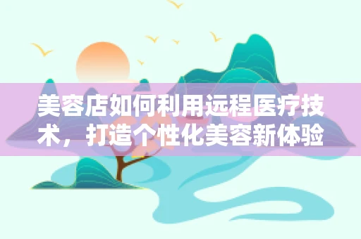 美容店如何利用远程医疗技术，打造个性化美容新体验？