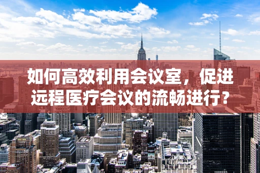 如何高效利用会议室，促进远程医疗会议的流畅进行？