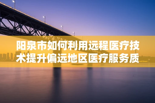 阳泉市如何利用远程医疗技术提升偏远地区医疗服务质量？