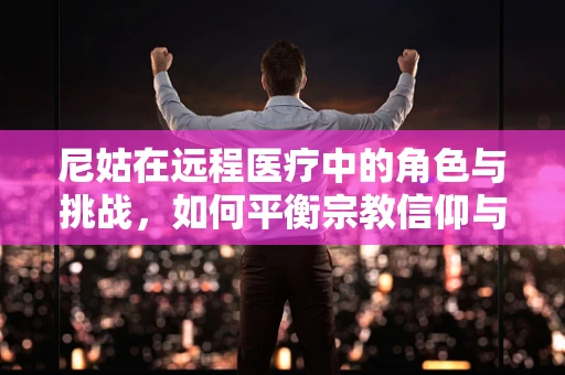 尼姑在远程医疗中的角色与挑战，如何平衡宗教信仰与医疗服务的融合？
