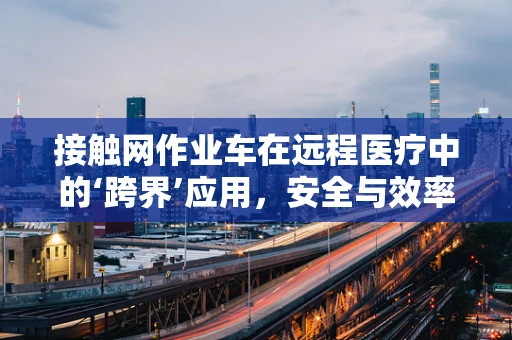 接触网作业车在远程医疗中的‘跨界’应用，安全与效率的双重挑战？