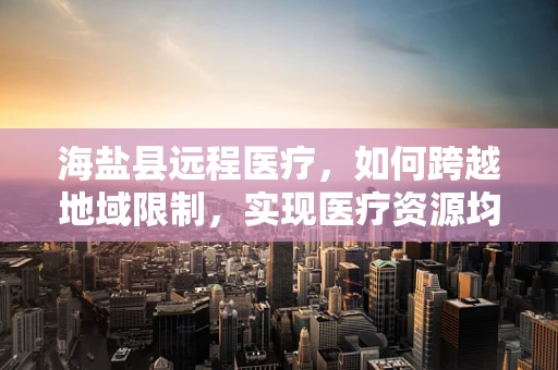 海盐县远程医疗，如何跨越地域限制，实现医疗资源均衡？