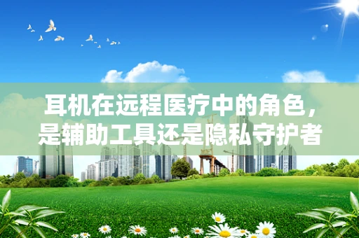 耳机在远程医疗中的角色，是辅助工具还是隐私守护者？