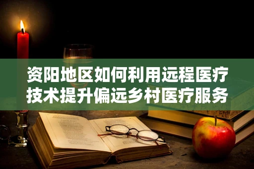资阳地区如何利用远程医疗技术提升偏远乡村医疗服务？