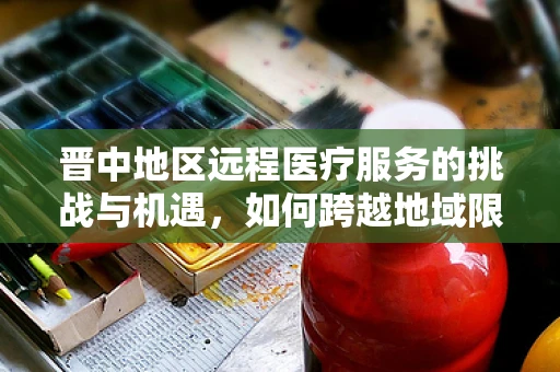 晋中地区远程医疗服务的挑战与机遇，如何跨越地域限制，实现高效医疗服务？