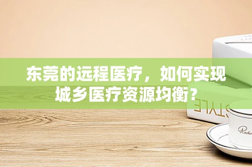 东莞的远程医疗，如何实现城乡医疗资源均衡？