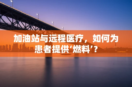 加油站与远程医疗，如何为患者提供‘燃料’？