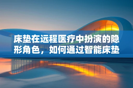 床垫在远程医疗中扮演的隐形角色，如何通过智能床垫提升患者护理效率？