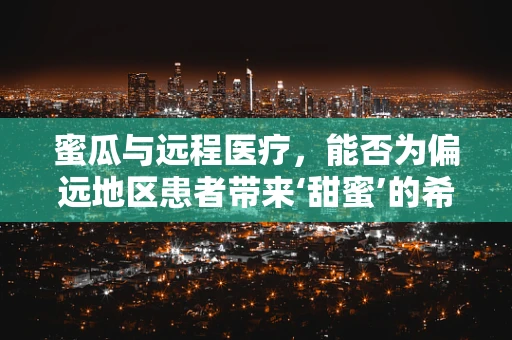 蜜瓜与远程医疗，能否为偏远地区患者带来‘甜蜜’的希望？