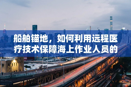 船舶锚地，如何利用远程医疗技术保障海上作业人员的健康安全？