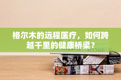 格尔木的远程医疗，如何跨越千里的健康桥梁？