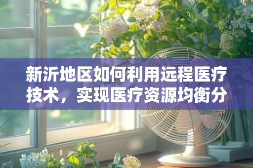 新沂地区如何利用远程医疗技术，实现医疗资源均衡分配？
