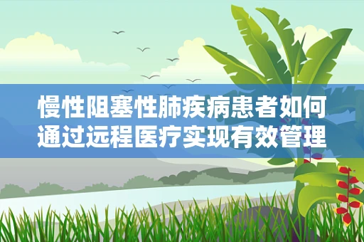 慢性阻塞性肺疾病患者如何通过远程医疗实现有效管理？