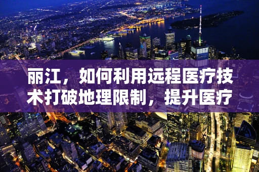 丽江，如何利用远程医疗技术打破地理限制，提升医疗服务质量？