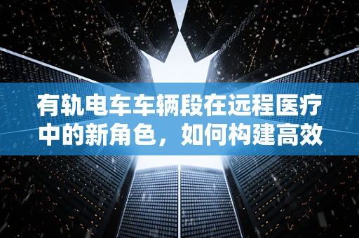 有轨电车车辆段在远程医疗中的新角色，如何构建高效、安全的医疗转运平台？