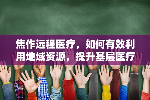 焦作远程医疗，如何有效利用地域资源，提升基层医疗服务质量？