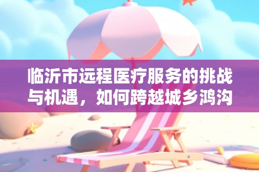 临沂市远程医疗服务的挑战与机遇，如何跨越城乡鸿沟？
