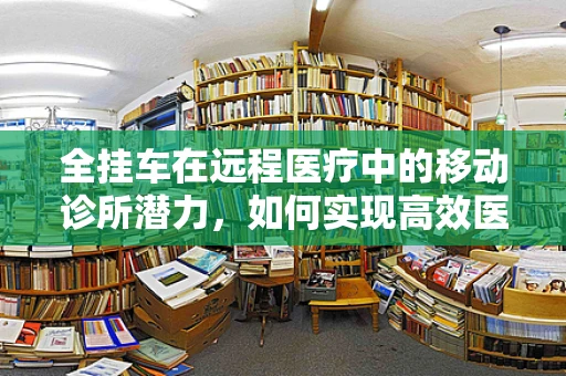 全挂车在远程医疗中的移动诊所潜力，如何实现高效医疗资源配送？
