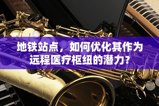 地铁站点，如何优化其作为远程医疗枢纽的潜力？
