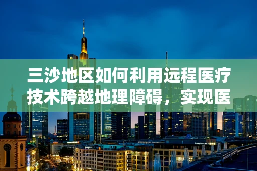 三沙地区如何利用远程医疗技术跨越地理障碍，实现医疗资源均衡？