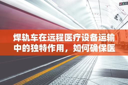 焊轨车在远程医疗设备运输中的独特作用，如何确保医疗物资安全抵达前线？