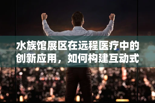 水族馆展区在远程医疗中的创新应用，如何构建互动式健康学习平台？