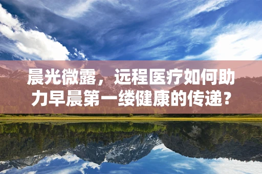 晨光微露，远程医疗如何助力早晨第一缕健康的传递？
