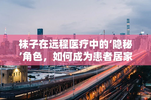 袜子在远程医疗中的‘隐秘’角色，如何成为患者居家监测的‘小助手’？