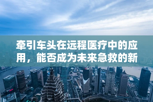 牵引车头在远程医疗中的应用，能否成为未来急救的新趋势？