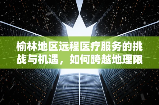 榆林地区远程医疗服务的挑战与机遇，如何跨越地理限制，促进医疗资源均衡？