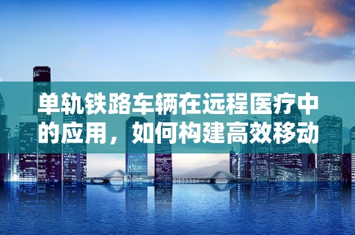 单轨铁路车辆在远程医疗中的应用，如何构建高效移动医疗平台？