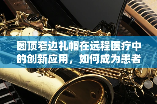 圆顶窄边礼帽在远程医疗中的创新应用，如何成为患者隐私的守护者？