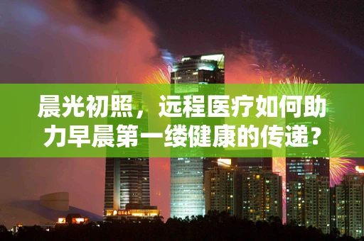 晨光初照，远程医疗如何助力早晨第一缕健康的传递？