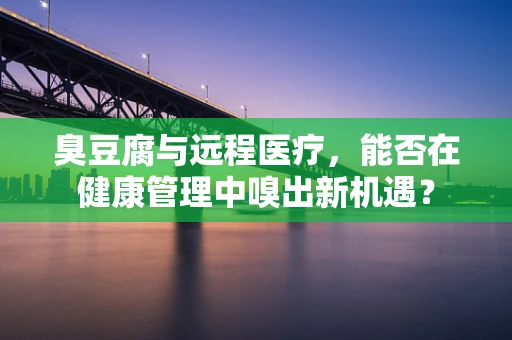 臭豆腐与远程医疗，能否在健康管理中嗅出新机遇？