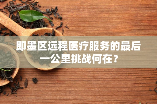 即墨区远程医疗服务的最后一公里挑战何在？