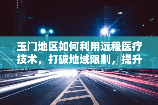 玉门地区如何利用远程医疗技术，打破地域限制，提升基层医疗服务质量？