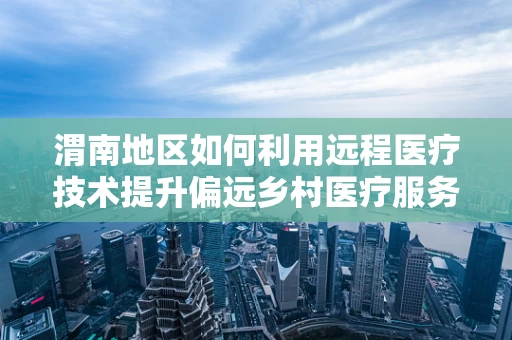 渭南地区如何利用远程医疗技术提升偏远乡村医疗服务质量？
