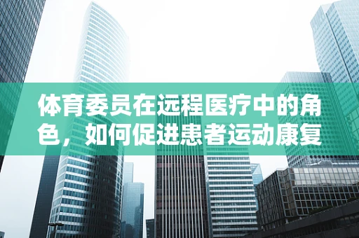 体育委员在远程医疗中的角色，如何促进患者运动康复的桥梁？