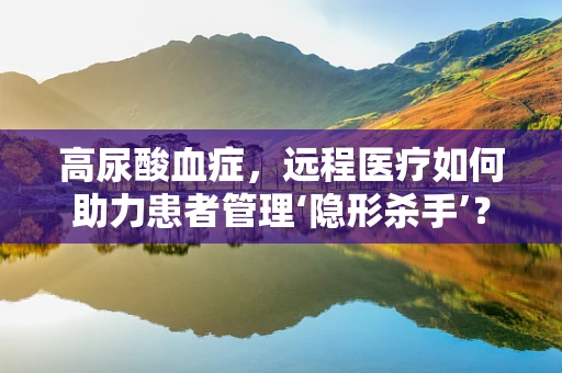高尿酸血症，远程医疗如何助力患者管理‘隐形杀手’？