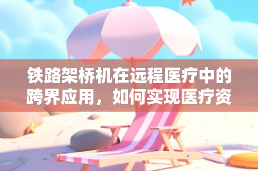 铁路架桥机在远程医疗中的跨界应用，如何实现医疗资源的快速部署？