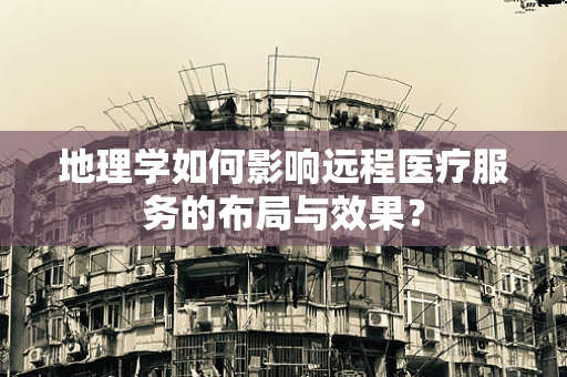 地理学如何影响远程医疗服务的布局与效果？