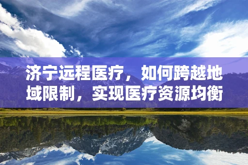 济宁远程医疗，如何跨越地域限制，实现医疗资源均衡？