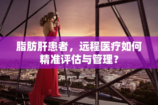 脂肪肝患者，远程医疗如何精准评估与管理？