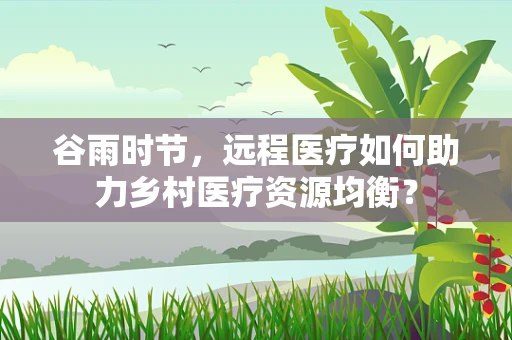 谷雨时节，远程医疗如何助力乡村医疗资源均衡？